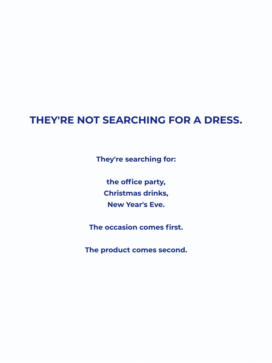 They're not searching for a dress. They're searching for the office party, Christmas drinks, New Year's Eve. The occasion comes first. The product comes second.